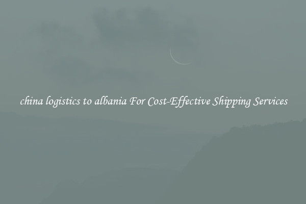 china logistics to albania For Cost-Effective Shipping Services