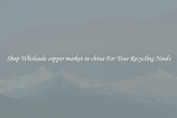Shop Wholesale copper market in china For Your Recycling Needs